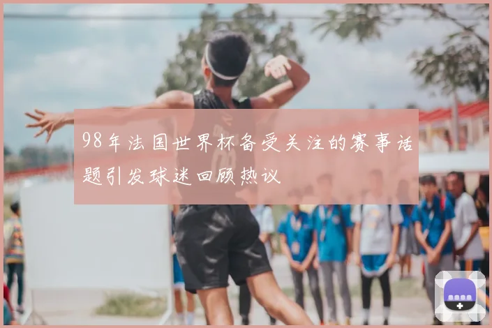 98年法国世界杯备受关注的赛事话题引发球迷回顾热议