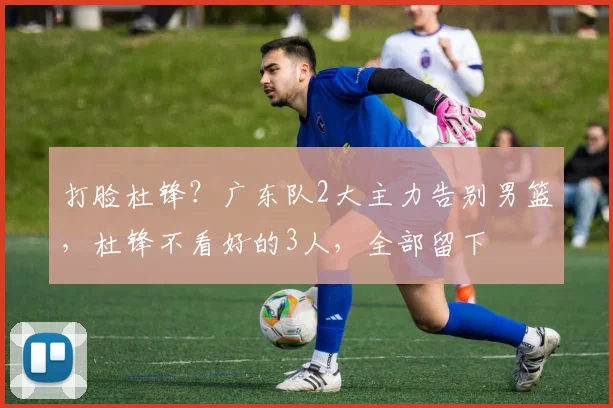 打脸杜锋?广东队2大主力告别男篮,杜锋不看好的3人,全部留下