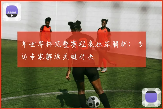 年世界杯完整赛程表独家解析：专访专家解读关键对决