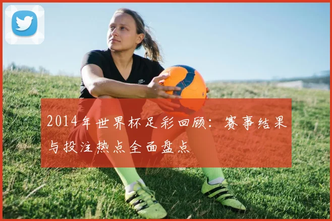 2014年世界杯足彩回顾：赛事结果与投注热点全面盘点