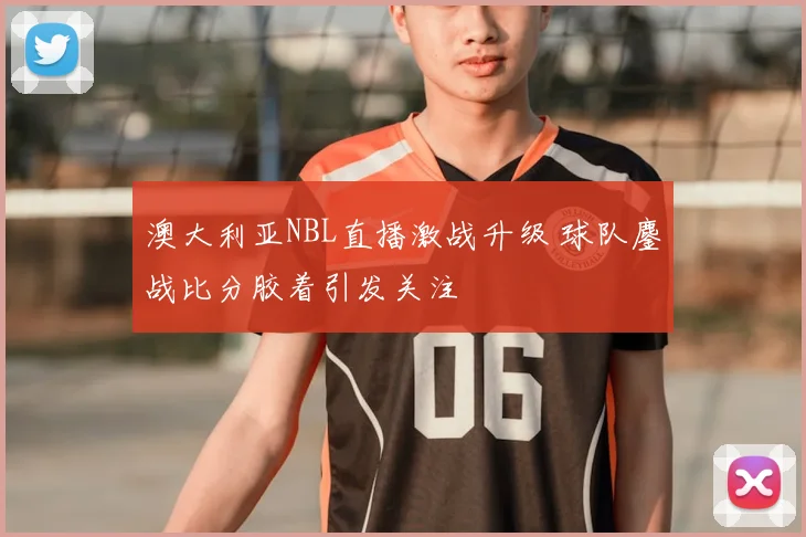 澳大利亚NBL直播激战升级 球队鏖战比分胶着引发关注