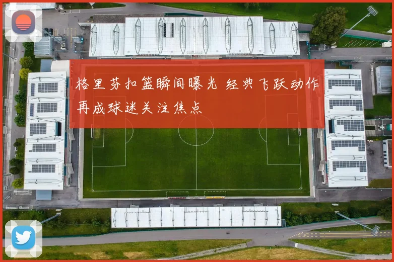 格里芬扣篮瞬间曝光 经典飞跃动作再成球迷关注焦点