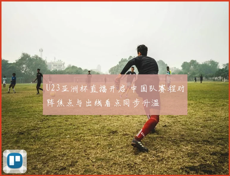 U23亚洲杯直播开启 中国队赛程对阵焦点与出线看点同步升温