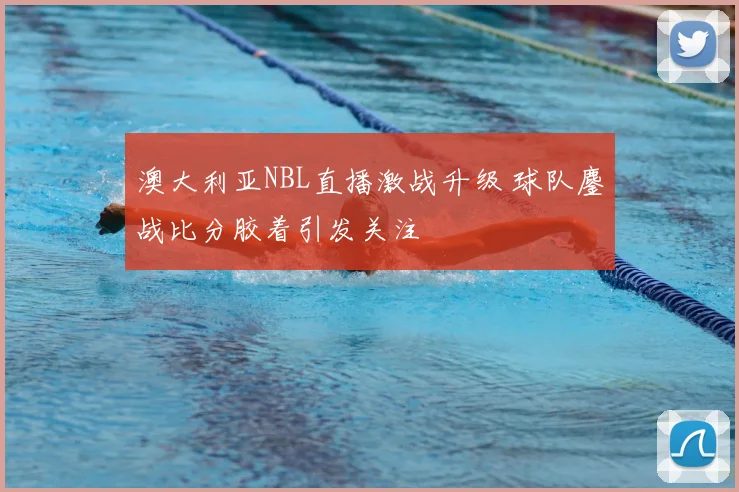 澳大利亚NBL直播激战升级 球队鏖战比分胶着引发关注