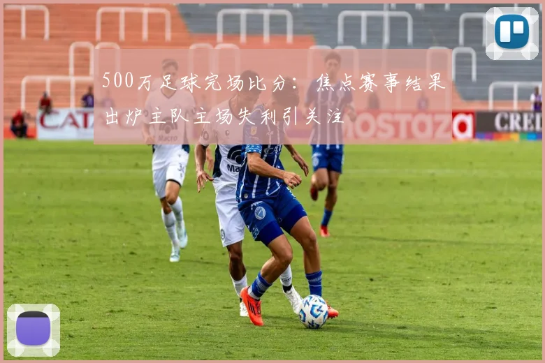 500万足球完场比分：焦点赛事结果出炉主队主场失利引关注