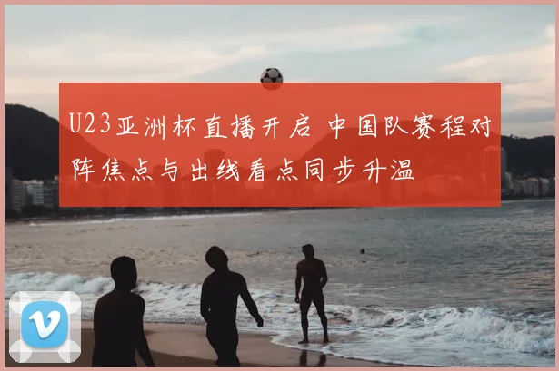 U23亚洲杯直播开启 中国队赛程对阵焦点与出线看点同步升温