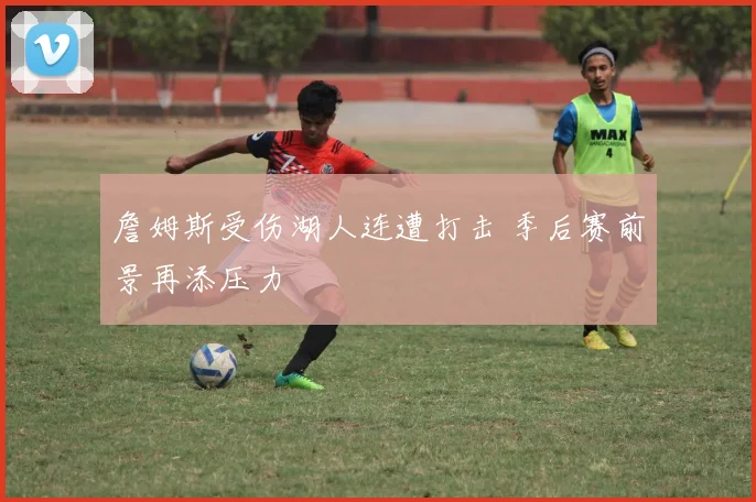 詹姆斯受伤湖人连遭打击 季后赛前景再添压力