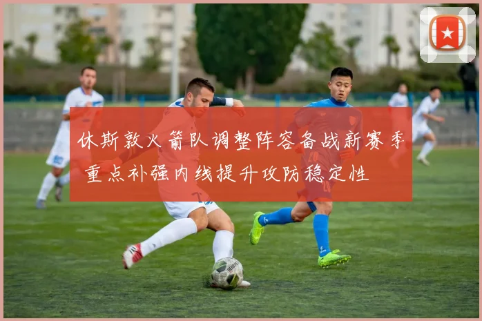 休斯敦火箭队调整阵容备战新赛季 重点补强内线提升攻防稳定性