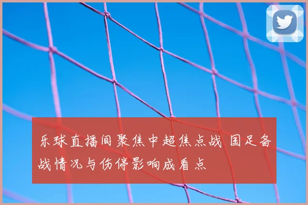 乐球直播间聚焦中超焦点战 国足备战情况与伤停影响成看点