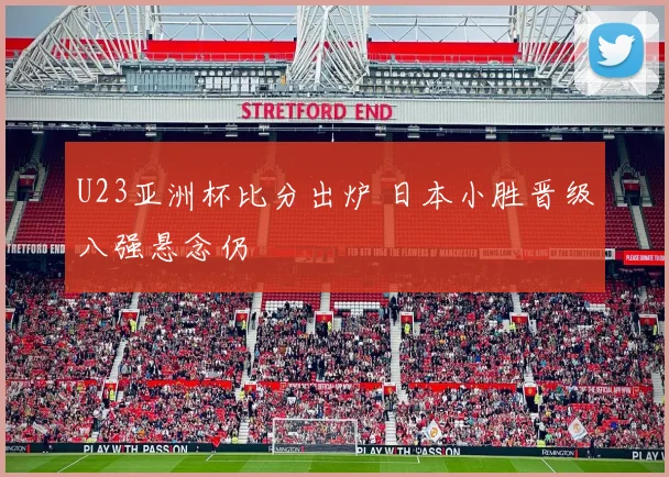 U23亚洲杯比分出炉 日本小胜晋级八强悬念仍